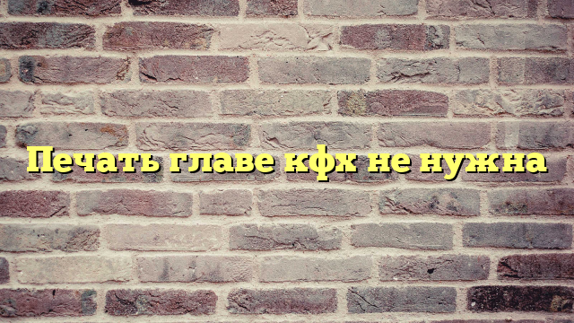 Печать главе кфх не нужна