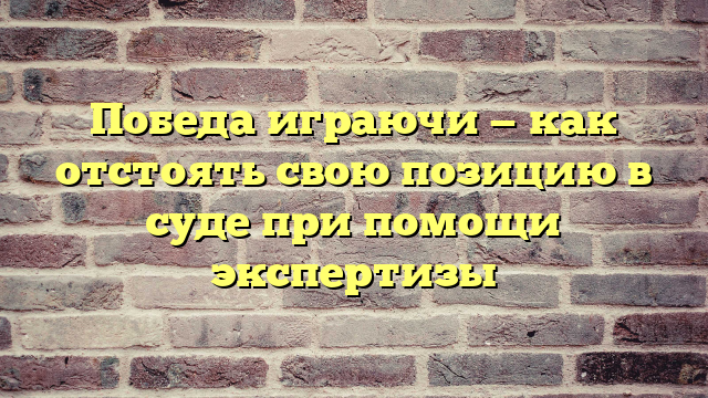 Победа играючи — как отстоять свою позицию в суде при помощи экспертизы
