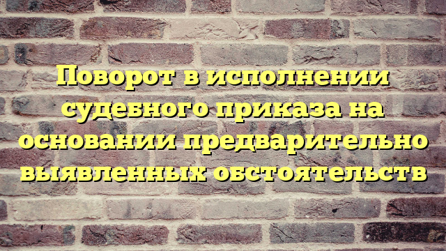 Поворот в исполнении судебного приказа на основании предварительно выявленных обстоятельств