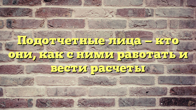 Подотчетные лица — кто они, как с ними работать и вести расчеты