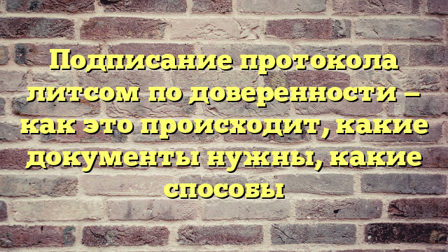 Подписание протокола литсом по доверенности — как это происходит, какие документы нужны, какие способы