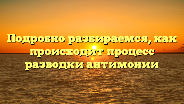 Подробно разбираемся, как происходит процесс разводки антимонии