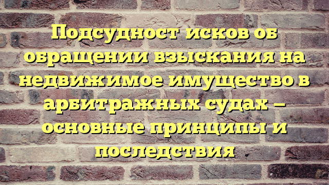 Подсудност исков об обращении взыскания на недвижимое имущество в арбитражных судах — основные принципы и последствия