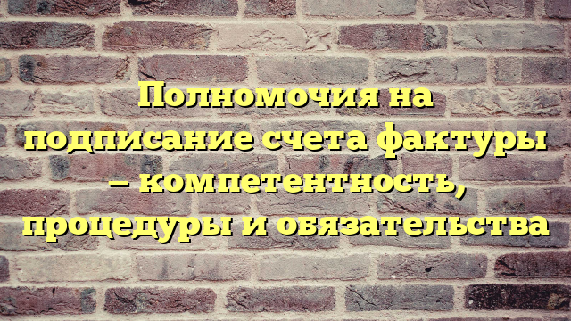 Полномочия на подписание счета фактуры — компетентность, процедуры и обязательства
