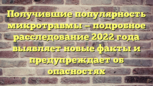 Получившие популярность микротравмы — подробное расследование 2022 года выявляет новые факты и предупреждает об опасностях