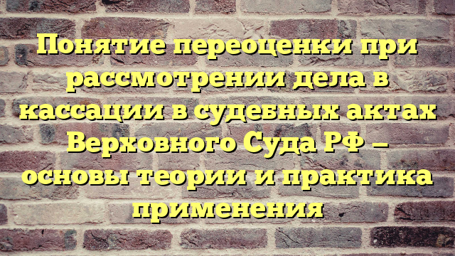 Понятие переоценки при рассмотрении дела в кассации в судебных актах Верховного Суда РФ — основы теории и практика применения