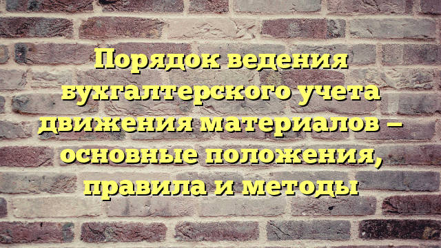 Порядок ведения бухгалтерского учета движения материалов — основные положения, правила и методы