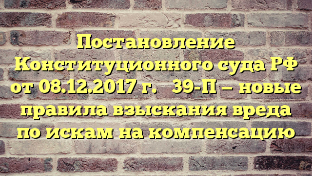 Постановление Конституционного суда РФ от 08.12.2017 г. № 39-П — новые правила взыскания вреда по искам на компенсацию