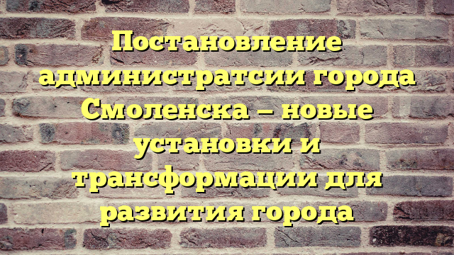 Постановление администратсии города Смоленска — новые установки и трансформации для развития города