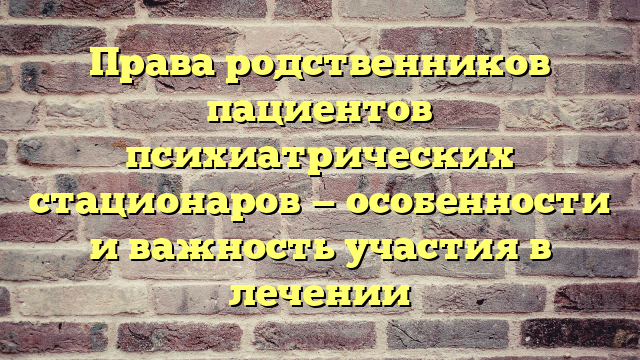 Права родственников пациентов психиатрических стационаров — особенности и важность участия в лечении