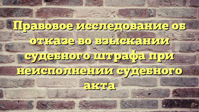 Правовое исследование об отказе во взыскании судебного штрафа при неисполнении судебного акта