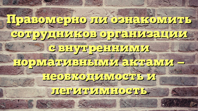 Правомерно ли ознакомить сотрудников организации с внутренними нормативными актами — необходимость и легитимность
