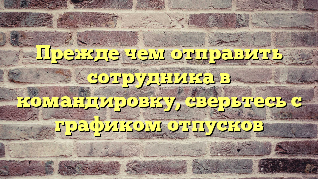 Прежде чем отправить сотрудника в командировку, сверьтесь с графиком отпусков