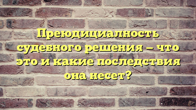 Преюдициалность судебного решения — что это и какие последствия она несет?