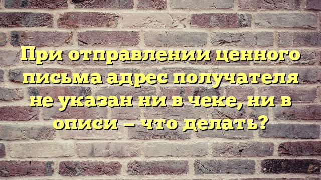 При отправлении ценного письма адрес получателя не указан ни в чеке, ни в описи — что делать?