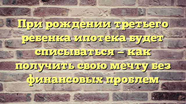 При рождении третьего ребенка ипотека будет списываться — как получить свою мечту без финансовых проблем