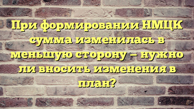 При формировании НМЦК сумма изменилась в меньшую сторону — нужно ли вносить изменения в план?
