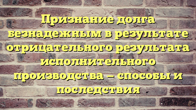 Признание долга безнадежным в результате отрицательного результата исполнительного производства — способы и последствия
