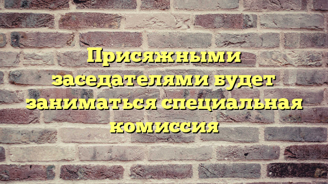 Присяжными заседателями будет заниматься специальная комиссия