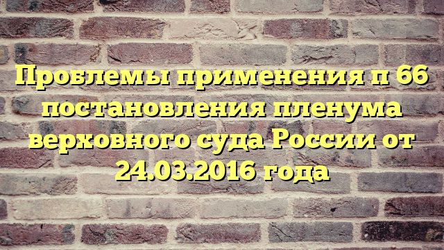 Проблемы применения п 66 постановления пленума верховного суда России от 24.03.2016 года