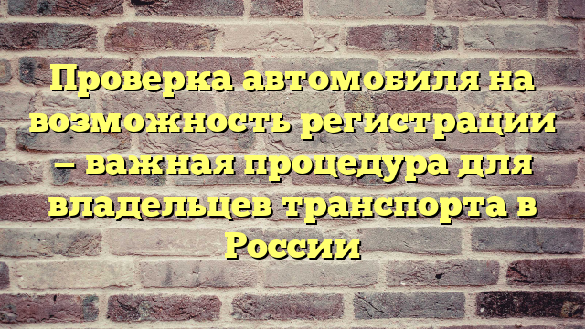 Проверка автомобиля на возможность регистрации — важная процедура для владельцев транспорта в России