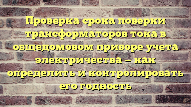 Проверка срока поверки трансформаторов тока в общедомовом приборе учета электричества — как определить и контролировать его годность