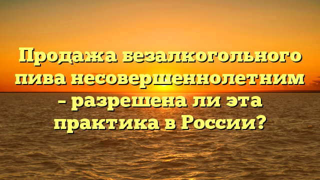 Продажа безалкогольного пива несовершеннолетним – разрешена ли эта практика в России?
