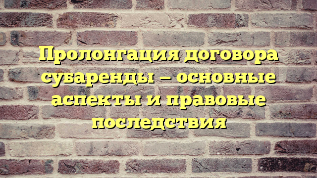 Пролонгация договора субаренды — основные аспекты и правовые последствия