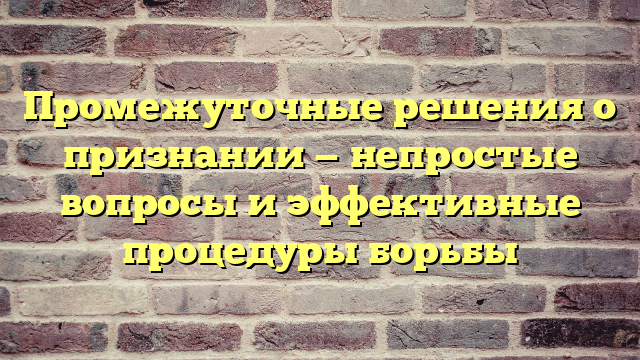 Промежуточные решения о признании — непростые вопросы и эффективные процедуры борьбы