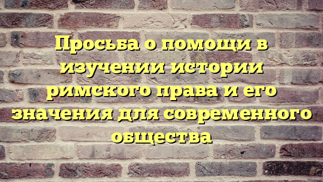 Просьба о помощи в изучении истории римского права и его значения для современного общества