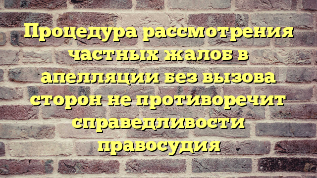 Процедура рассмотрения частных жалоб в апелляции без вызова сторон не противоречит справедливости правосудия