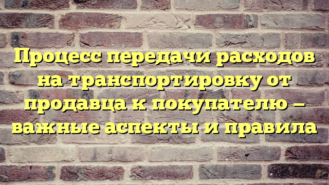 Процесс передачи расходов на транспортировку от продавца к покупателю — важные аспекты и правила