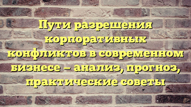 Пути разрешения корпоративных конфликтов в современном бизнесе — анализ, прогноз, практические советы