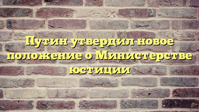 Путин утвердил новое положение о Министерстве юстиции