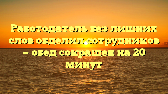 Работодатель без лишних слов обделил сотрудников — обед сокращен на 20 минут