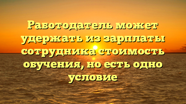 Работодатель может удержать из зарплаты сотрудника стоимость обучения, но есть одно условие