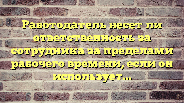 Работодатель несет ли ответственность за сотрудника за пределами рабочего времени, если он использует…
