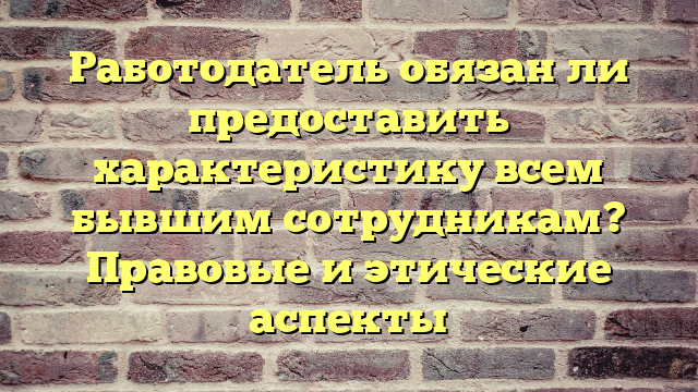 Работодатель обязан ли предоставить характеристику всем бывшим сотрудникам? Правовые и этические аспекты