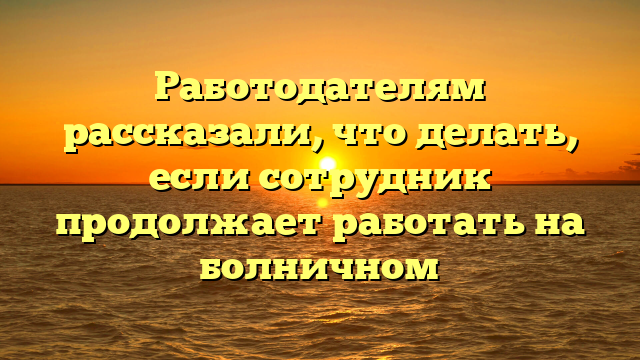 Работодателям рассказали, что делать, если сотрудник продолжает работать на болничном