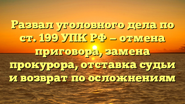 Развал уголовного дела по ст. 199 УПК РФ — отмена приговора, замена прокурора, отставка судьи и возврат по осложнениям