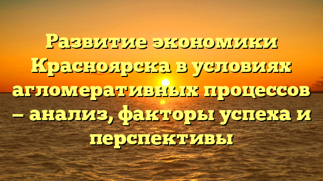 Развитие экономики Красноярска в условиях агломеративных процессов — анализ, факторы успеха и перспективы
