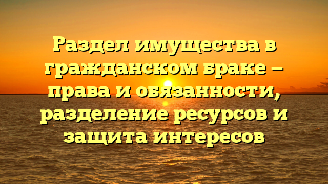 Раздел имущества в гражданском браке — права и обязанности, разделение ресурсов и защита интересов
