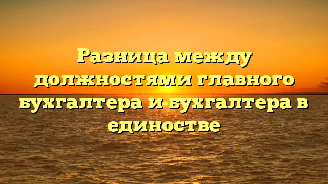 Разница между должностями главного бухгалтера и бухгалтера в единостве