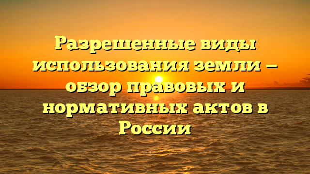 Разрешенные виды использования земли — обзор правовых и нормативных актов в России