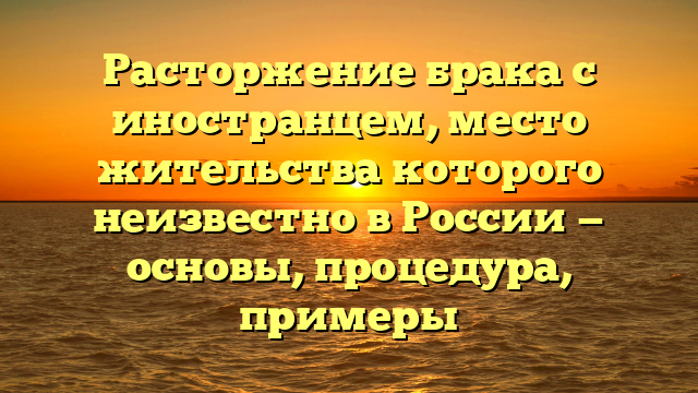 Расторжение брака с иностранцем, место жительства которого неизвестно в России — основы, процедура, примеры