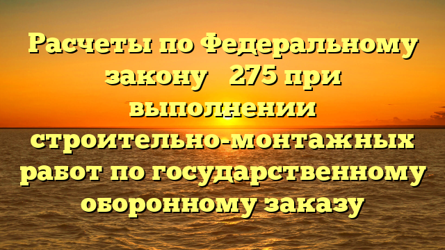 Расчеты по Федеральному закону № 275 при выполнении строительно-монтажных работ по государственному оборонному заказу