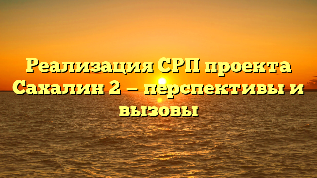 Реализация СРП проекта Сахалин 2 — перспективы и вызовы