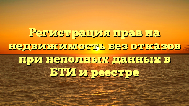Регистрация прав на недвижимость без отказов при неполных данных в БТИ и реестре
