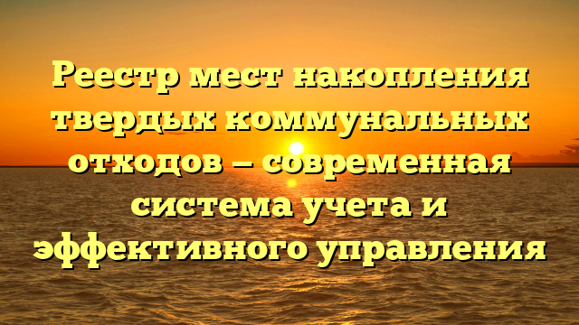 Реестр мест накопления твердых коммунальных отходов — современная система учета и эффективного управления