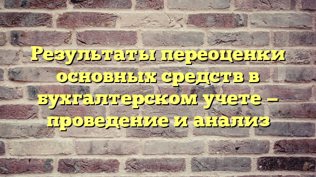 Результаты переоценки основных средств в бухгалтерском учете — проведение и анализ